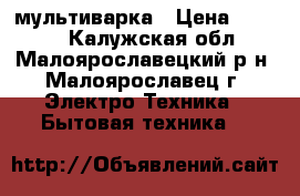 мультиварка › Цена ­ 4 500 - Калужская обл., Малоярославецкий р-н, Малоярославец г. Электро-Техника » Бытовая техника   